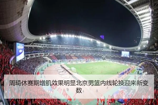 周琦休赛期增肌效果明显北京男篮内线轮换迎来新变数