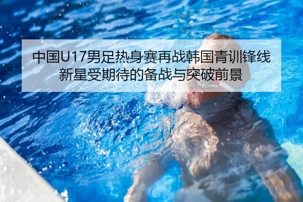 中国U17男足热身赛再战韩国青训锋线新星受期待的备战与突破前景