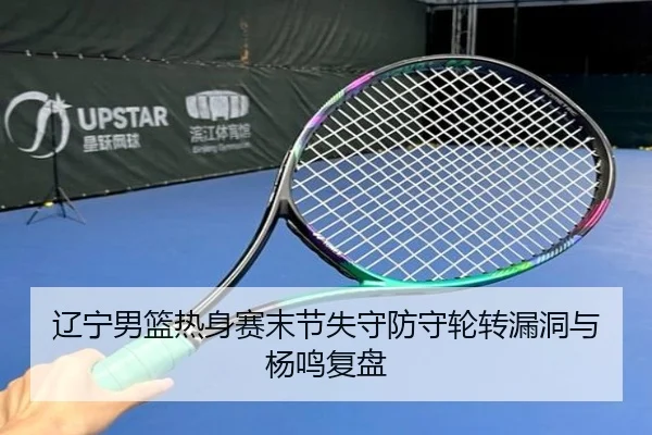 辽宁男篮热身赛末节失守防守轮转漏洞与杨鸣复盘